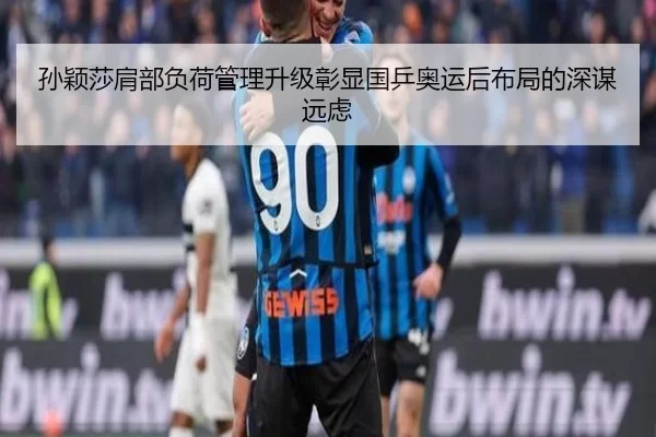 孙颖莎肩部负荷管理升级彰显国乒奥运后布局的深谋远虑