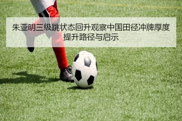 朱亚明三级跳状态回升观察中国田径冲牌厚度提升路径与启示